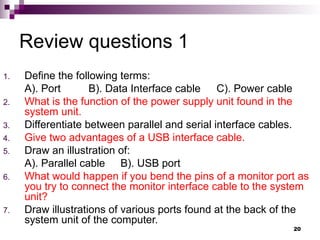 Review questions 1
1. Define the following terms:
A). Port B). Data Interface cable C). Power cable
2. What is the function of the power supply unit found in the
system unit.
3. Differentiate between parallel and serial interface cables.
4. Give two advantages of a USB interface cable.
5. Draw an illustration of:
A). Parallel cable B). USB port
6. What would happen if you bend the pins of a monitor port as
you try to connect the monitor interface cable to the system
unit?
7. Draw illustrations of various ports found at the back of the
system unit of the computer.
20
 