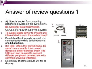 Answer of review questions 1
1. A). Special socket for connecting
peripheral devices on the system unit.
B). Cable for data transmission.
C). Cable for power supply to devices.
2. To supply stable power to system unit
internal devices and the mother board.
3. Parallel cables transmits several bits
simultaneously while serial transmits
one bit at a time.
4. It is light, Offers fast transmission, Its
serial nature enable it to connect
devices a longer distance away, The
USB port can be used to connect
different peripheral devices due to its
common universal interface.
6. No display or some colours will fail to
display.
21
 