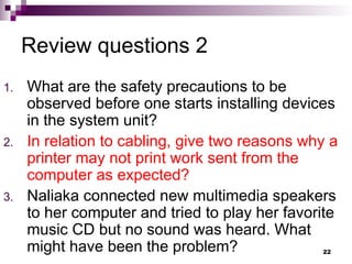 Review questions 2
1. What are the safety precautions to be
observed before one starts installing devices
in the system unit?
2. In relation to cabling, give two reasons why a
printer may not print work sent from the
computer as expected?
3. Naliaka connected new multimedia speakers
to her computer and tried to play her favorite
music CD but no sound was heard. What
might have been the problem? 22
 