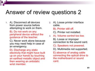 Answer of review questions 2
1. A). Disconnect all devices
from power source before
attempting to work on them.
B). Do not work on any
peripheral device without the
guidance of the teacher.
C). Never work alone because
you may need help in case of
an emergency.
D). Discharge any static
electricity that might have built
up on your hands by touching
an earthed metallic object and
then wearing an antistatic
wrist member.
2. A). Loose printer interface
cable.
B). Printer still off.
C). Printer not installed.
3. A). Volume control too low.
B). Loose or improper
connection to the sound card.
C). Speakers not powered.
D). Multimedia not supported.
E) absence of analog cable
connecting the optical drive to
the motherboard or sound
card.
23
 