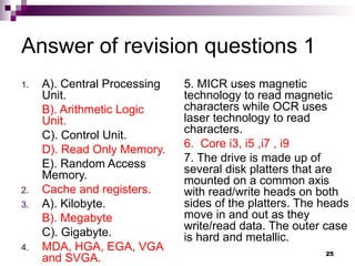 Answer of revision questions 1
1. A). Central Processing
Unit.
B). Arithmetic Logic
Unit.
C). Control Unit.
D). Read Only Memory.
E). Random Access
Memory.
2. Cache and registers.
3. A). Kilobyte.
B). Megabyte
C). Gigabyte.
4. MDA, HGA, EGA, VGA
and SVGA.
5. MICR uses magnetic
technology to read magnetic
characters while OCR uses
laser technology to read
characters.
6. Core i3, i5 ,i7 , i9
7. The drive is made up of
several disk platters that are
mounted on a common axis
with read/write heads on both
sides of the platters. The heads
move in and out as they
write/read data. The outer case
is hard and metallic.
25
 
