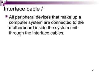 Interface cable /
 All peripheral devices that make up a
computer system are connected to the
motherboard inside the system unit
through the interface cables.
7
 