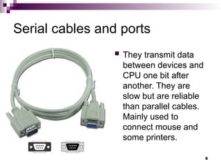 Serial cables and ports
 They transmit data
between devices and
CPU one bit after
another. They are
slow but are reliable
than parallel cables.
Mainly used to
connect mouse and
some printers.
8
 
