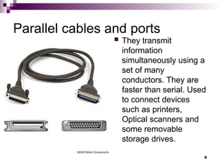 Parallel cables and ports
 They transmit
information
simultaneously using a
set of many
conductors. They are
faster than serial. Used
to connect devices
such as printers,
Optical scanners and
some removable
storage drives.
9
 