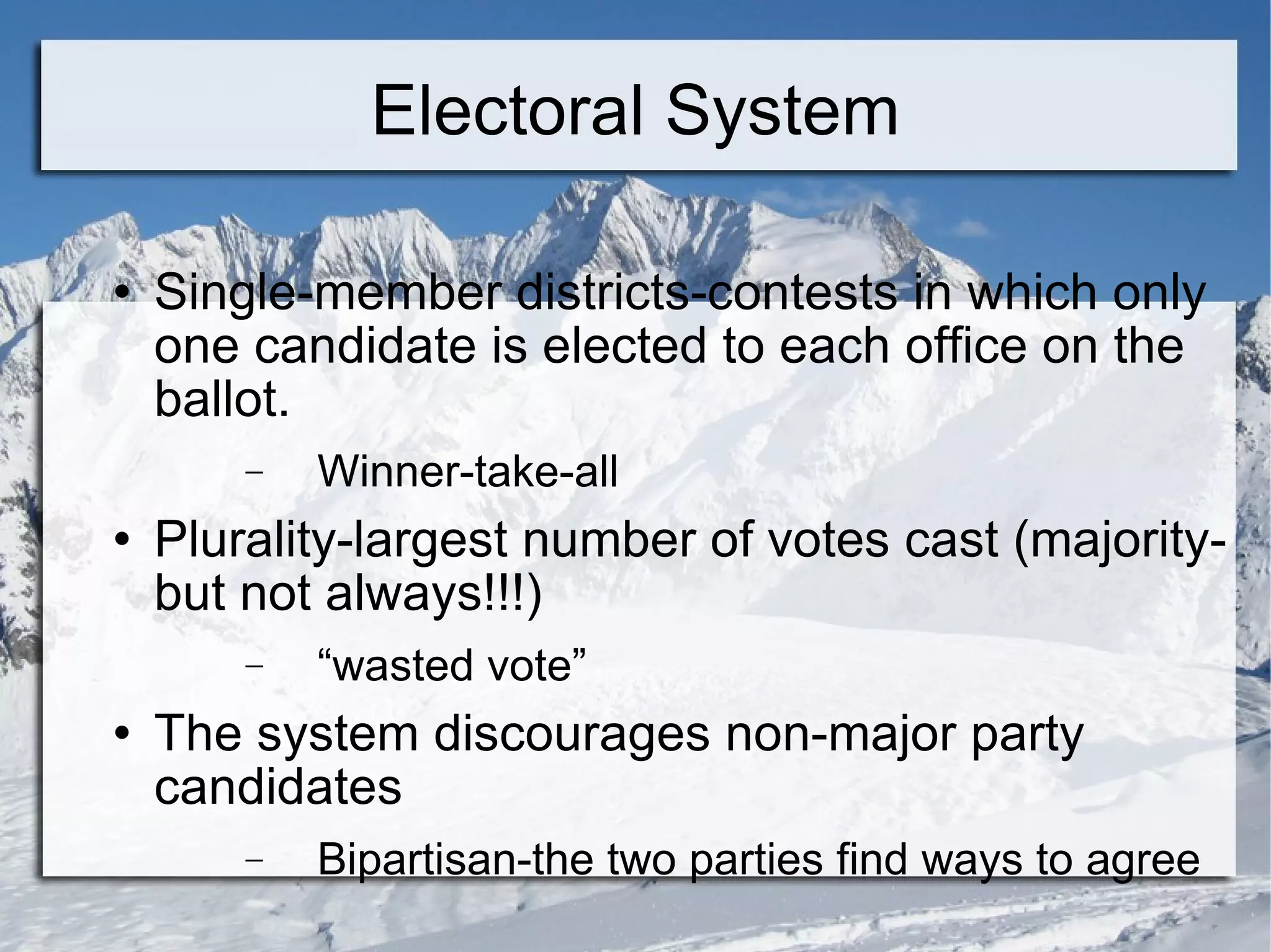 Electoral System Single-member districts-contests in which only one candidate is elected to each office on the ballot. Winner-take-all Plurality-largest number of votes cast (majority-but not always!!!) “ wasted vote” The system discourages non-major party candidates Bipartisan-the two parties find ways to agree 