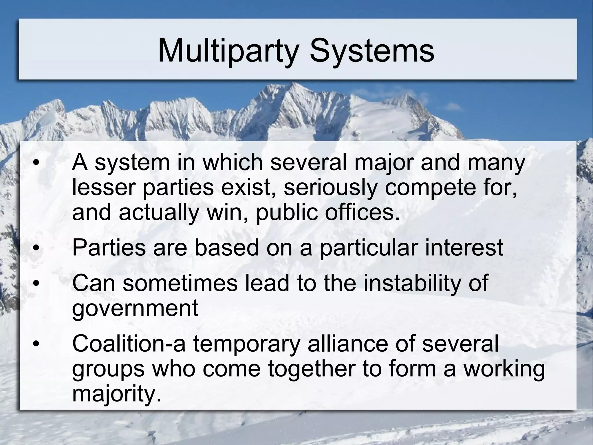 Multiparty Systems A system in which several major and many lesser parties exist, seriously compete for, and actually win, public offices. Parties are based on a particular interest Can sometimes lead to the instability of government Coalition-a temporary alliance of several groups who come together to form a working majority. 