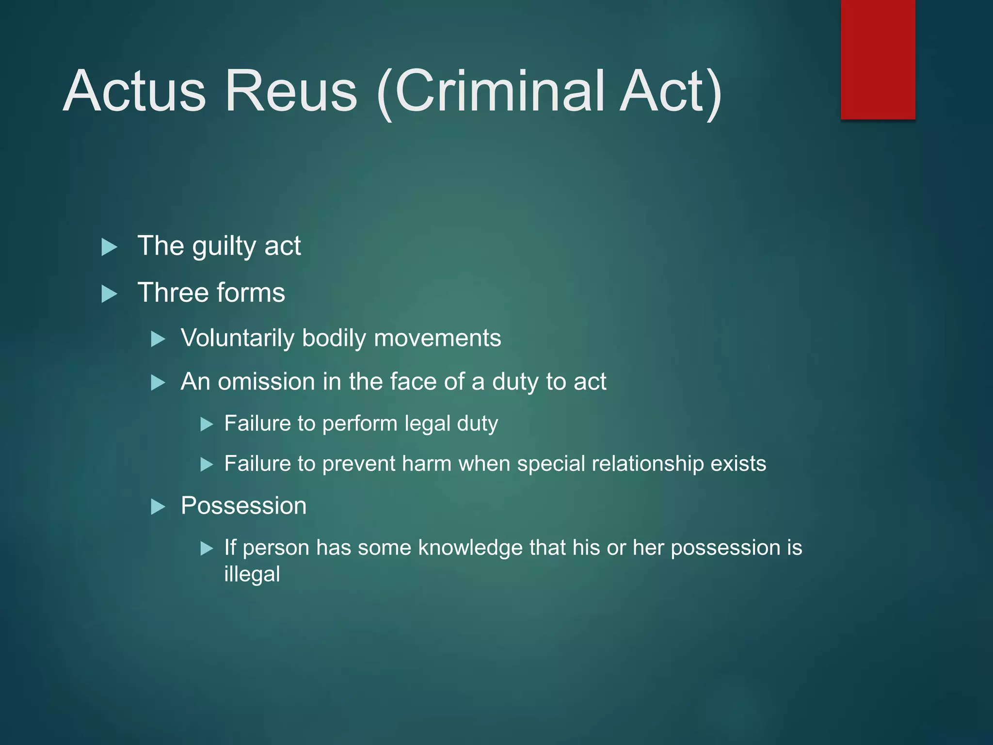 Actus Reus (Criminal Act)
 The guilty act
 Three forms
 Voluntarily bodily movements
 An omission in the face of a duty to act
 Failure to perform legal duty
 Failure to prevent harm when special relationship exists
 Possession
 If person has some knowledge that his or her possession is
illegal
 