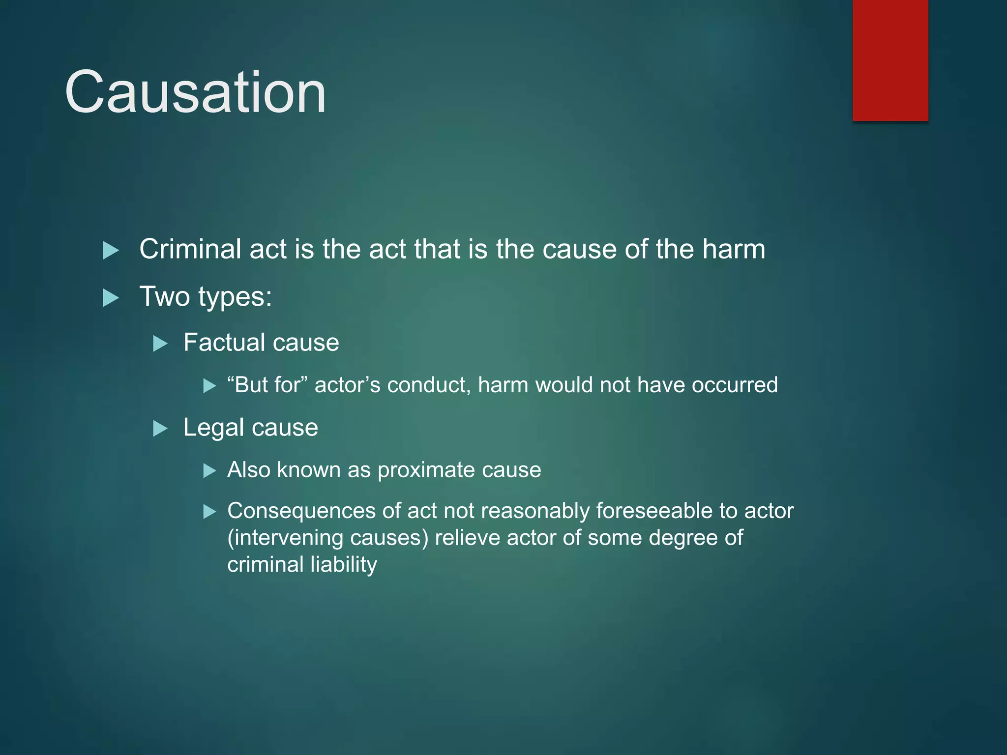 Causation
 Criminal act is the act that is the cause of the harm
 Two types:
 Factual cause
 “But for” actor’s conduct, harm would not have occurred
 Legal cause
 Also known as proximate cause
 Consequences of act not reasonably foreseeable to actor
(intervening causes) relieve actor of some degree of
criminal liability
 