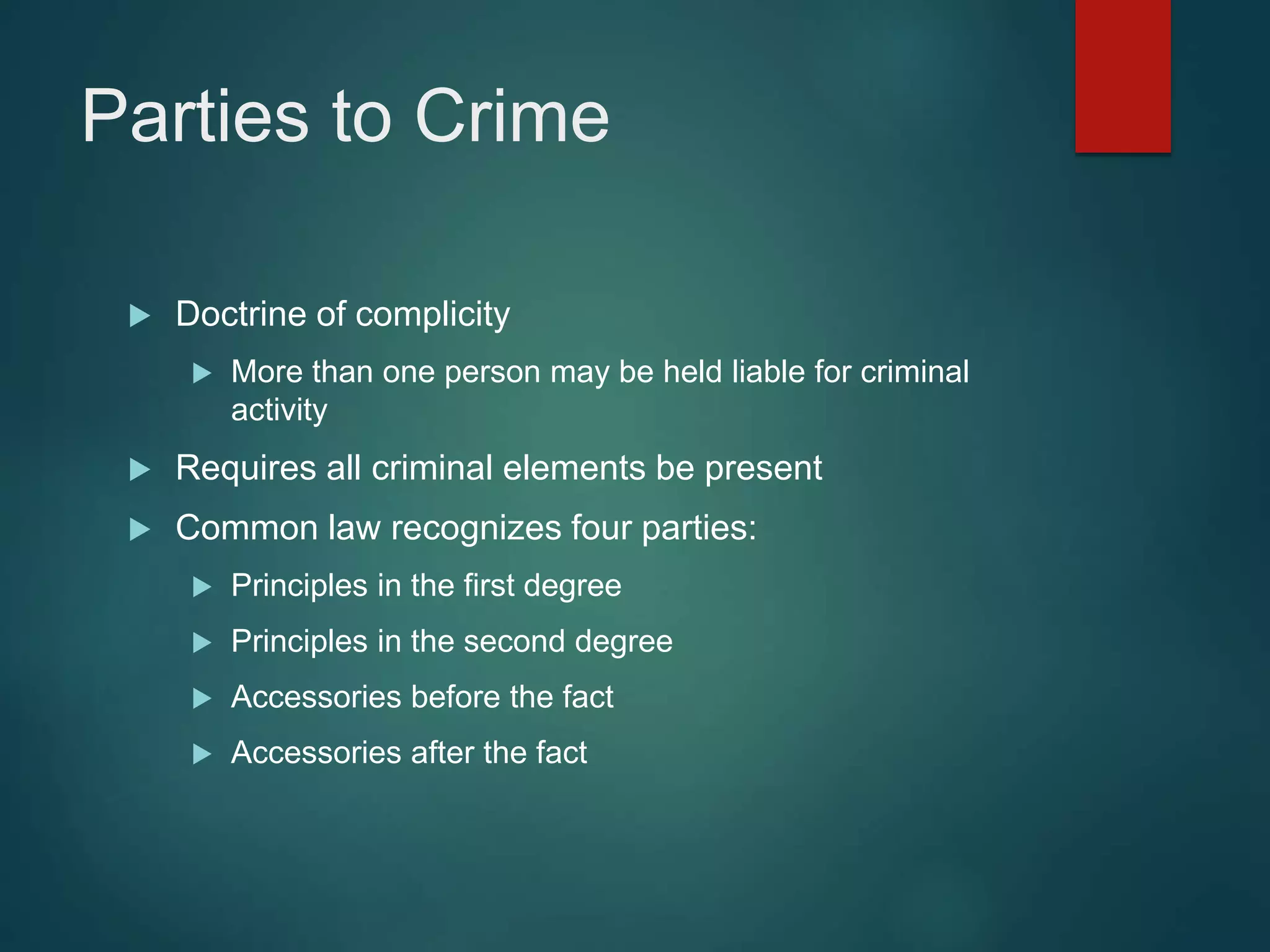 Parties to Crime
 Doctrine of complicity
 More than one person may be held liable for criminal
activity
 Requires all criminal elements be present
 Common law recognizes four parties:
 Principles in the first degree
 Principles in the second degree
 Accessories before the fact
 Accessories after the fact
 