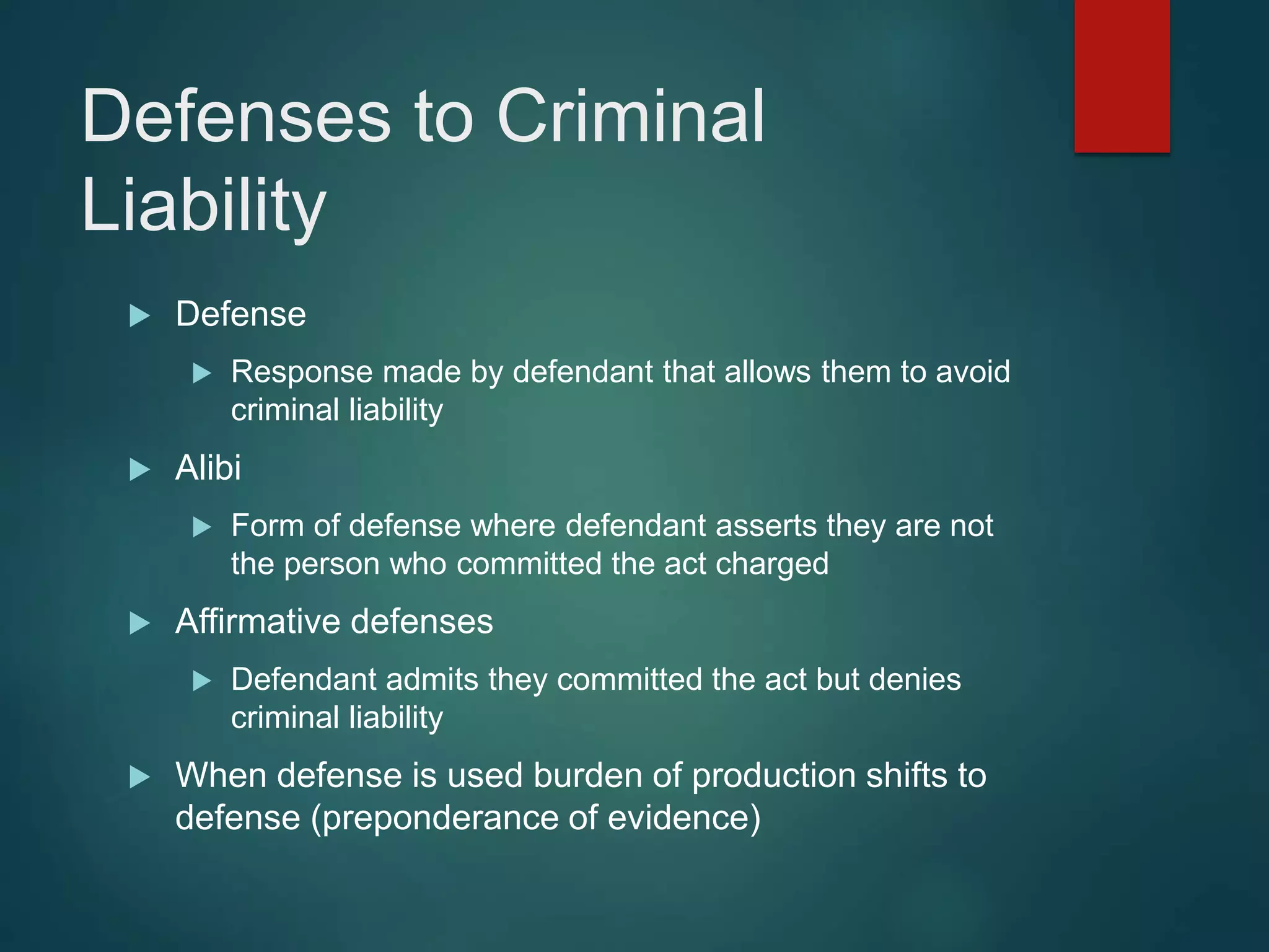Defenses to Criminal
Liability
 Defense
 Response made by defendant that allows them to avoid
criminal liability
 Alibi
 Form of defense where defendant asserts they are not
the person who committed the act charged
 Affirmative defenses
 Defendant admits they committed the act but denies
criminal liability
 When defense is used burden of production shifts to
defense (preponderance of evidence)
 