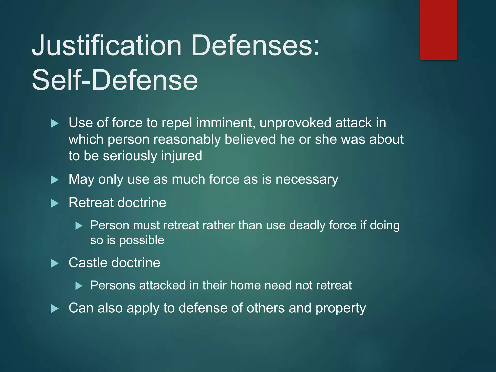 Justification Defenses:
Self-Defense
 Use of force to repel imminent, unprovoked attack in
which person reasonably believed he or she was about
to be seriously injured
 May only use as much force as is necessary
 Retreat doctrine
 Person must retreat rather than use deadly force if doing
so is possible
 Castle doctrine
 Persons attacked in their home need not retreat
 Can also apply to defense of others and property
 