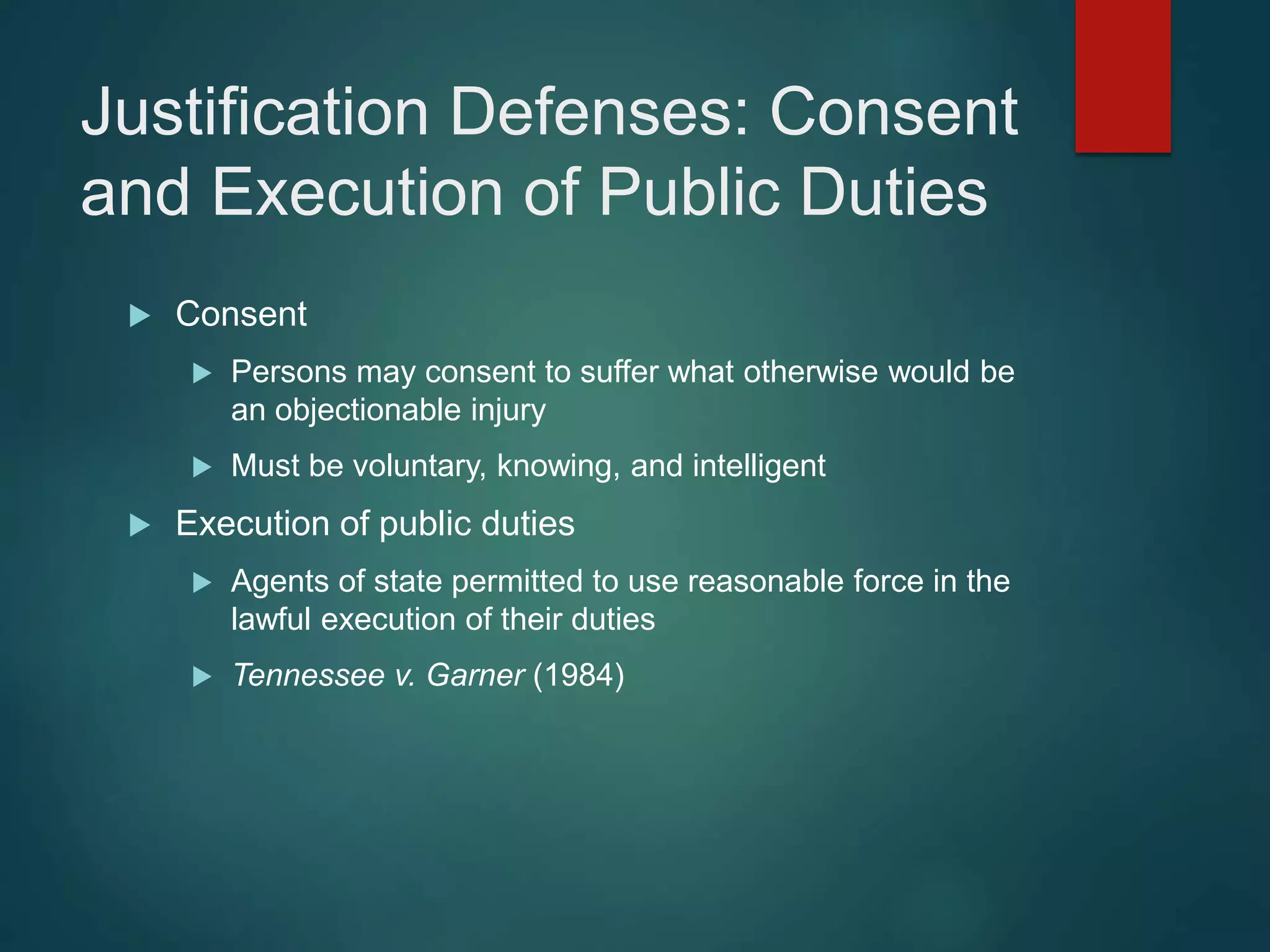 Justification Defenses: Consent
and Execution of Public Duties
 Consent
 Persons may consent to suffer what otherwise would be
an objectionable injury
 Must be voluntary, knowing, and intelligent
 Execution of public duties
 Agents of state permitted to use reasonable force in the
lawful execution of their duties
 Tennessee v. Garner (1984)
 