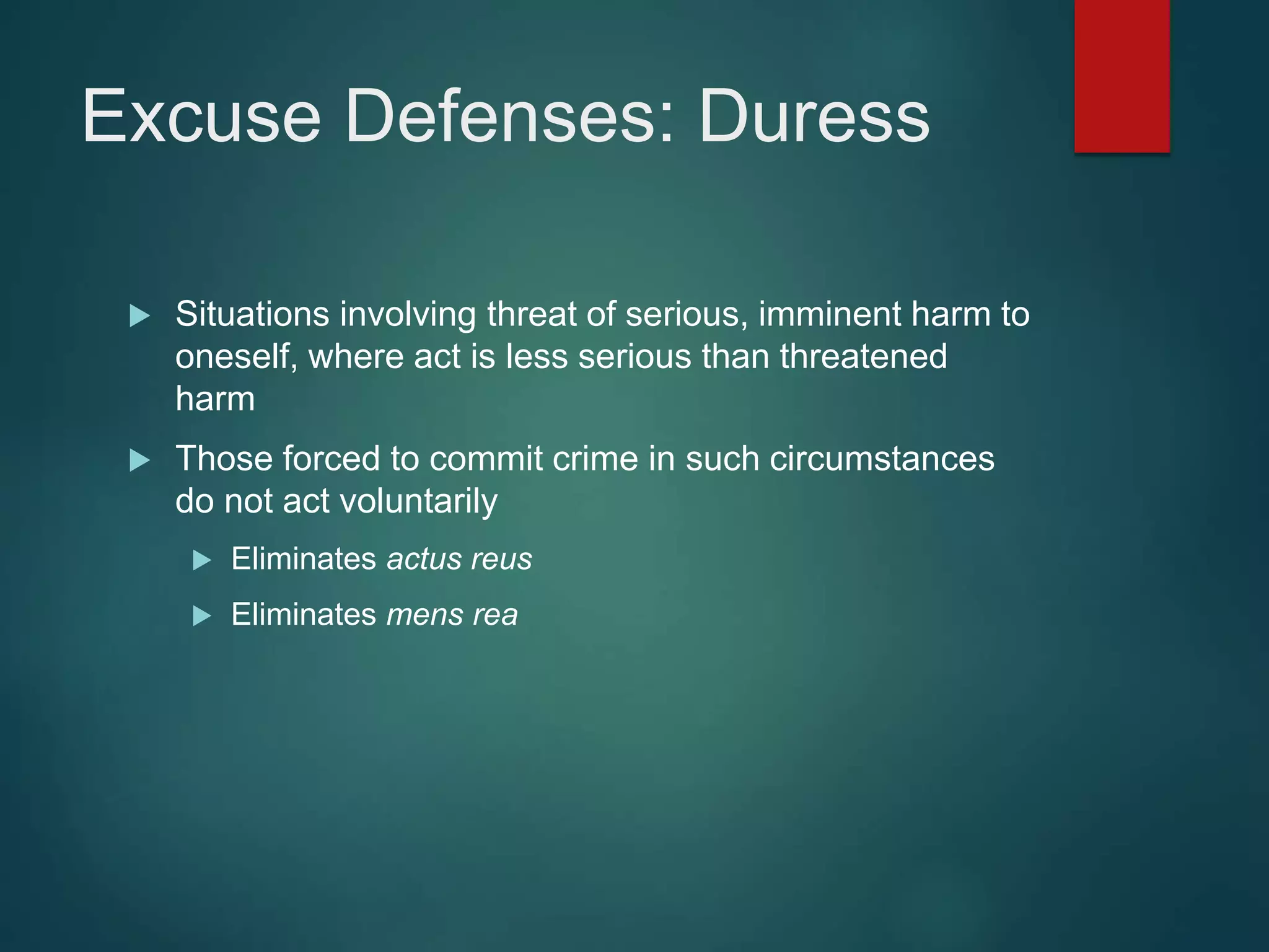 Excuse Defenses: Duress
 Situations involving threat of serious, imminent harm to
oneself, where act is less serious than threatened
harm
 Those forced to commit crime in such circumstances
do not act voluntarily
 Eliminates actus reus
 Eliminates mens rea
 