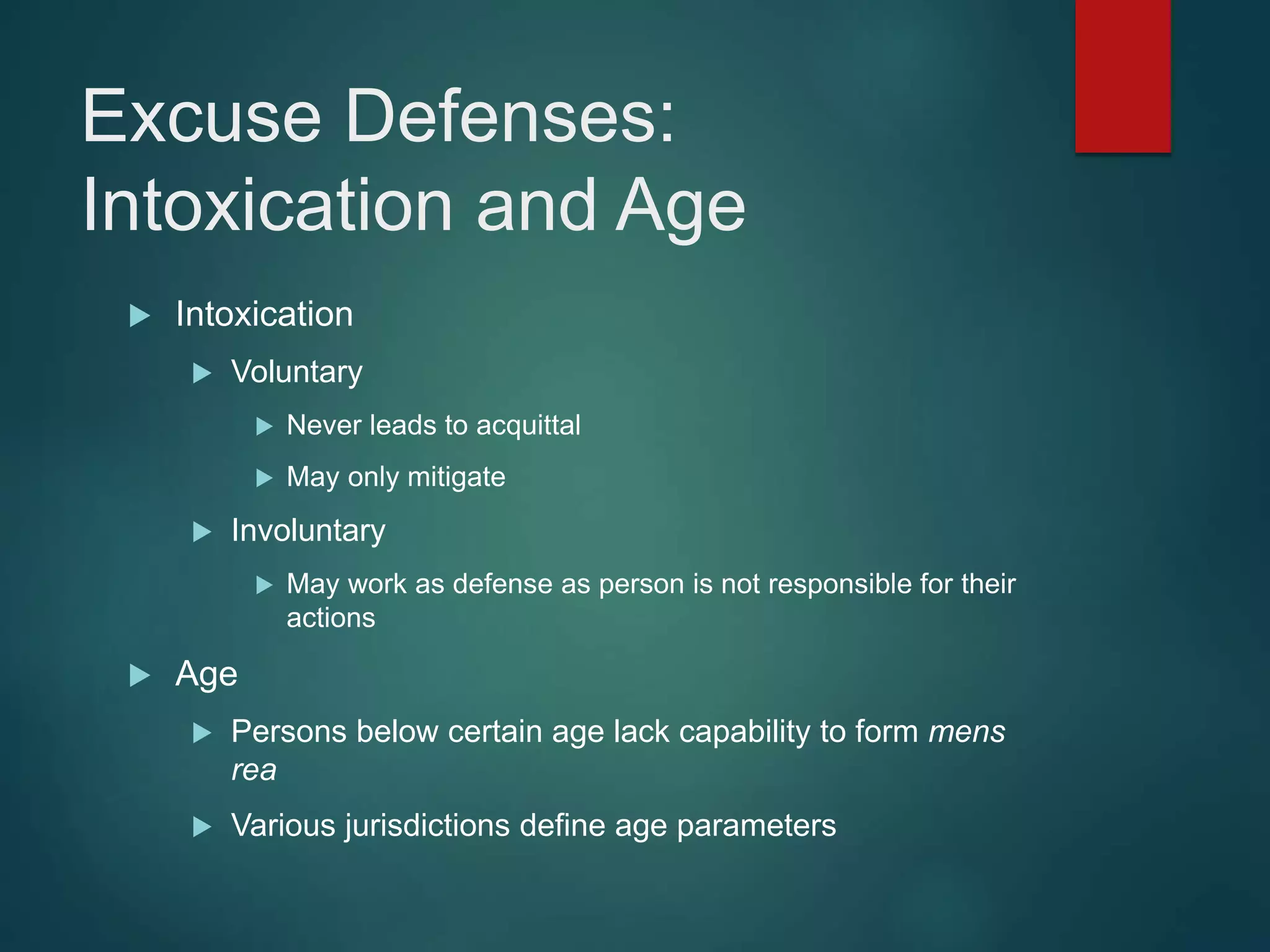 Excuse Defenses:
Intoxication and Age
 Intoxication
 Voluntary
 Never leads to acquittal
 May only mitigate
 Involuntary
 May work as defense as person is not responsible for their
actions
 Age
 Persons below certain age lack capability to form mens
rea
 Various jurisdictions define age parameters
 