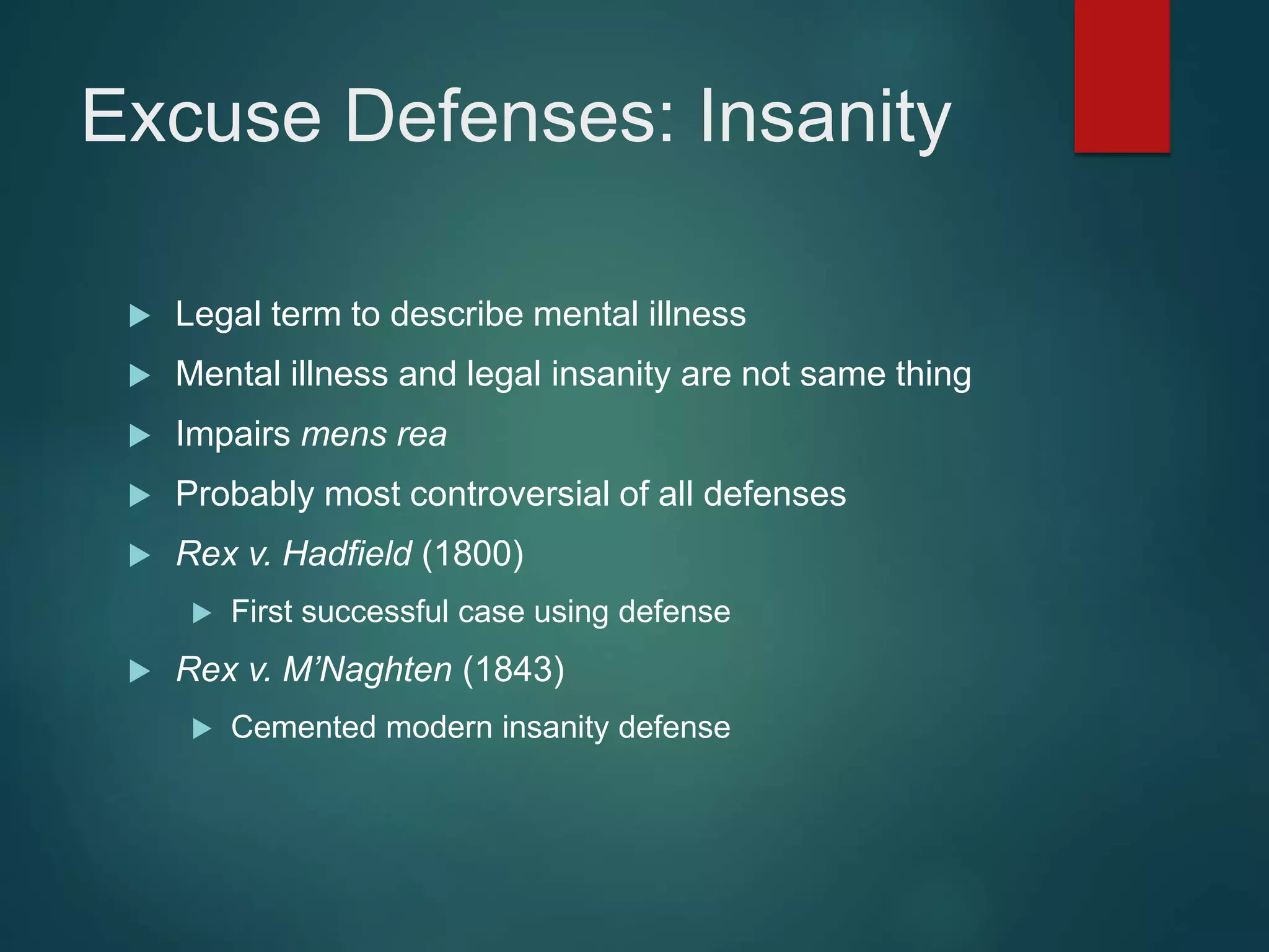 Excuse Defenses: Insanity
 Legal term to describe mental illness
 Mental illness and legal insanity are not same thing
 Impairs mens rea
 Probably most controversial of all defenses
 Rex v. Hadfield (1800)
 First successful case using defense
 Rex v. M’Naghten (1843)
 Cemented modern insanity defense
 