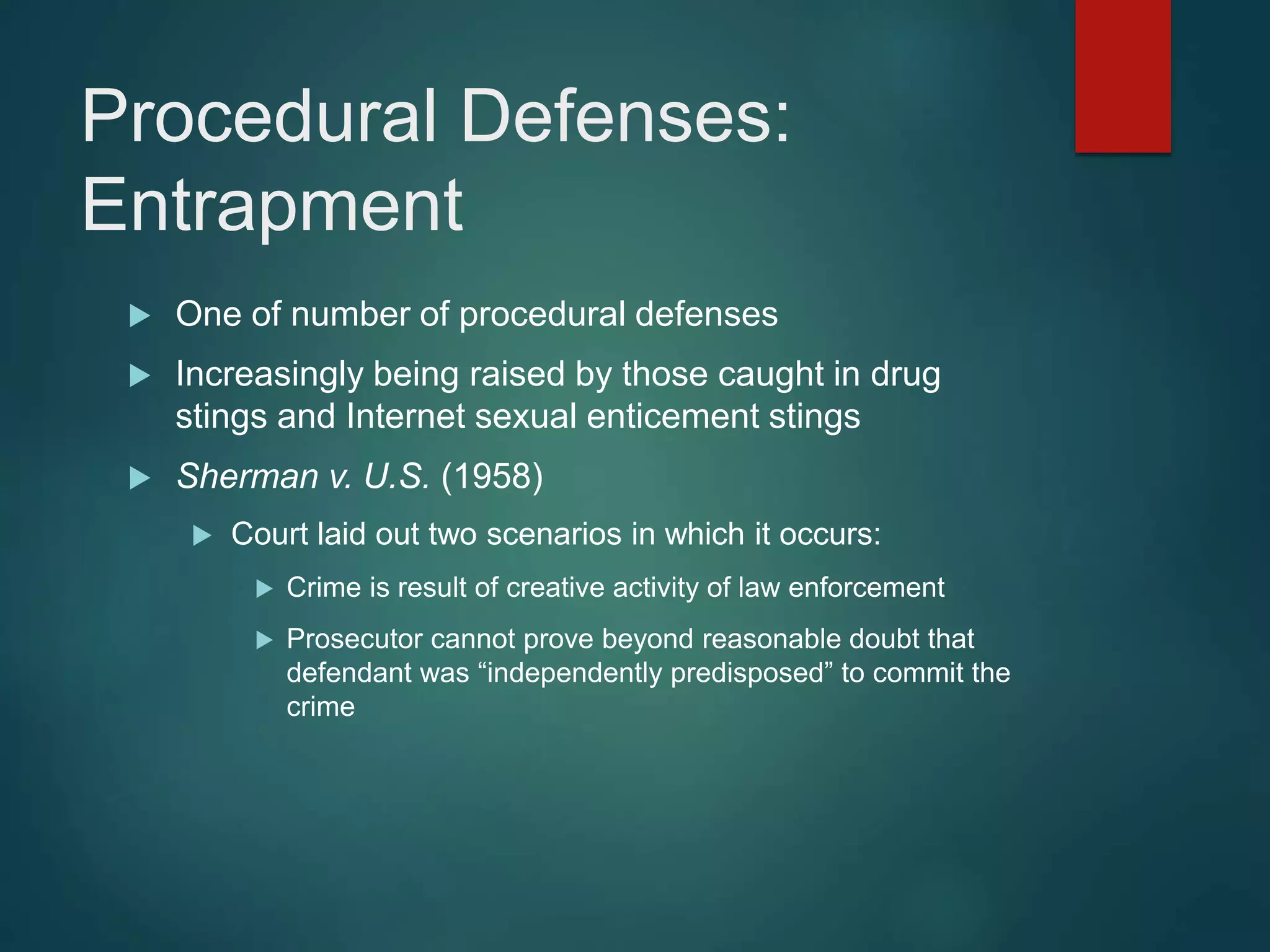 Procedural Defenses:
Entrapment
 One of number of procedural defenses
 Increasingly being raised by those caught in drug
stings and Internet sexual enticement stings
 Sherman v. U.S. (1958)
 Court laid out two scenarios in which it occurs:
 Crime is result of creative activity of law enforcement
 Prosecutor cannot prove beyond reasonable doubt that
defendant was “independently predisposed” to commit the
crime
 