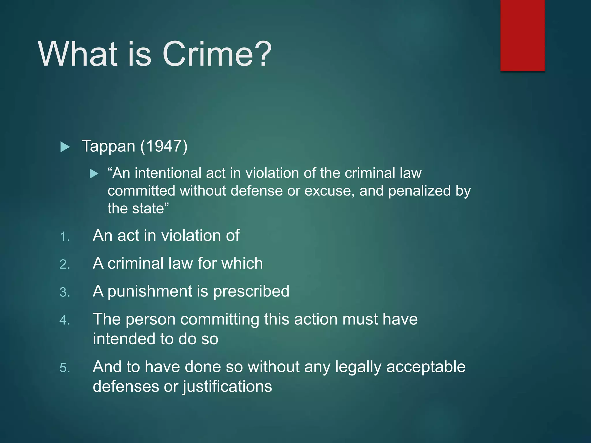 What is Crime?
 Tappan (1947)
 “An intentional act in violation of the criminal law
committed without defense or excuse, and penalized by
the state”
1. An act in violation of
2. A criminal law for which
3. A punishment is prescribed
4. The person committing this action must have
intended to do so
5. And to have done so without any legally acceptable
defenses or justifications
 