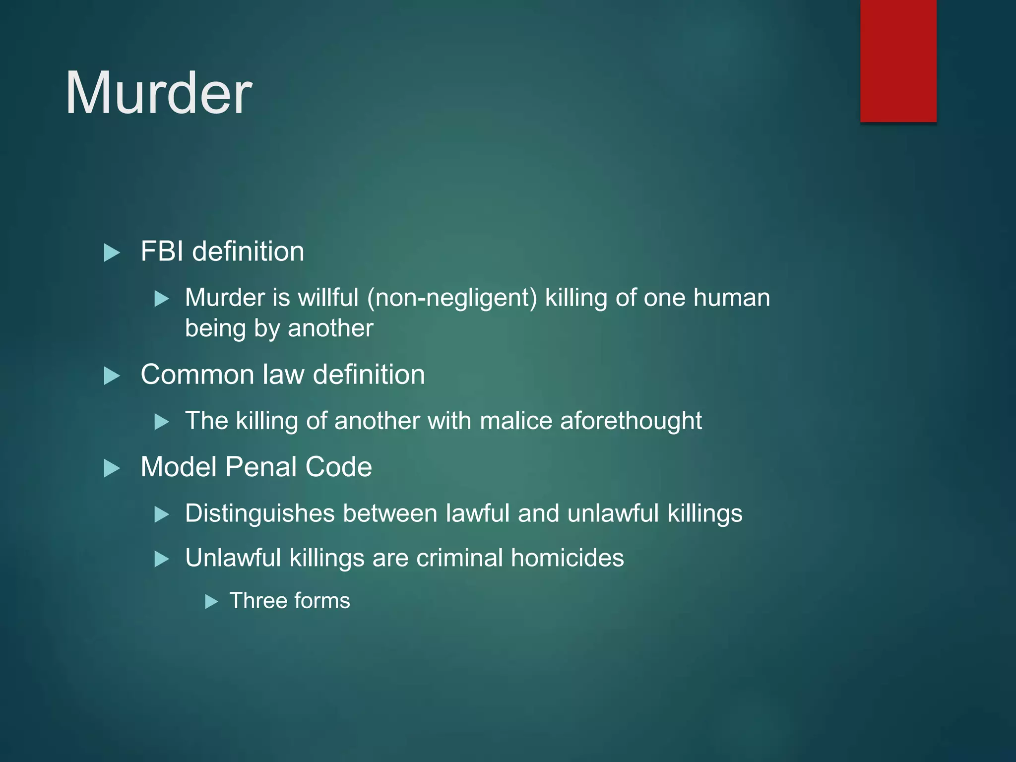 Murder
 FBI definition
 Murder is willful (non-negligent) killing of one human
being by another
 Common law definition
 The killing of another with malice aforethought
 Model Penal Code
 Distinguishes between lawful and unlawful killings
 Unlawful killings are criminal homicides
 Three forms
 