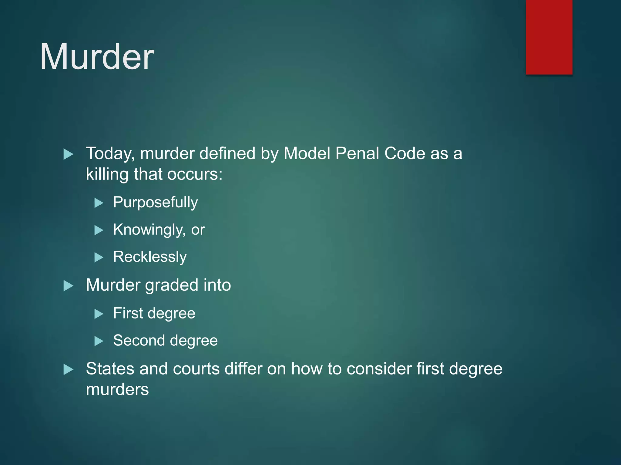 Murder
 Today, murder defined by Model Penal Code as a
killing that occurs:
 Purposefully
 Knowingly, or
 Recklessly
 Murder graded into
 First degree
 Second degree
 States and courts differ on how to consider first degree
murders
 