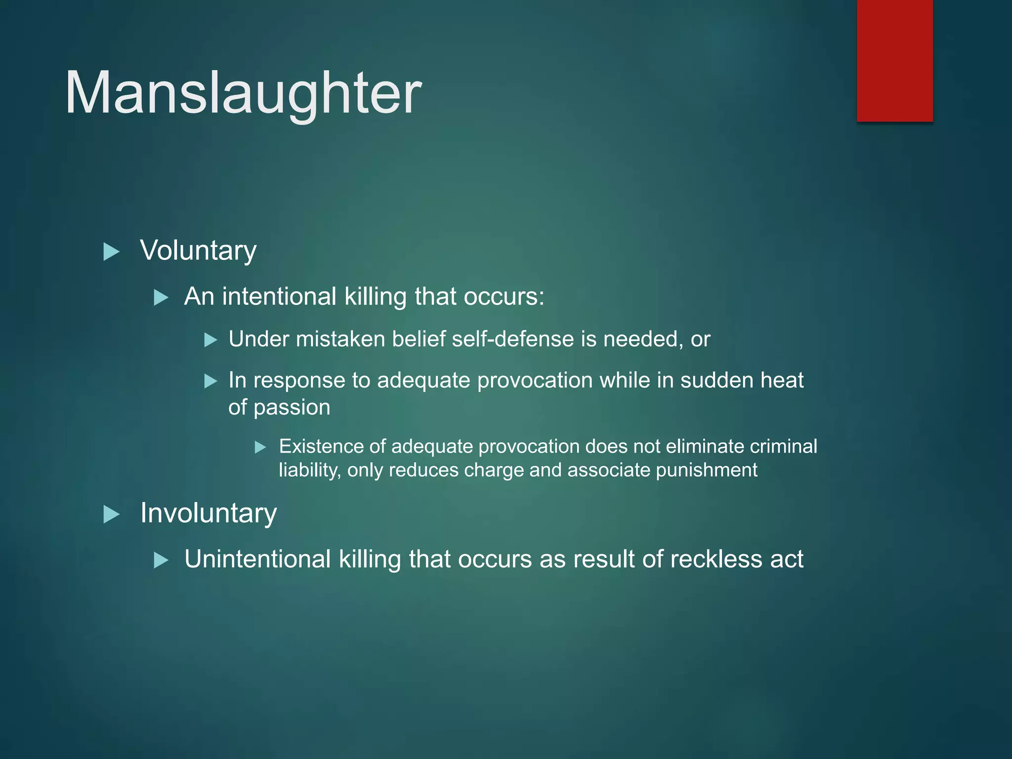 Manslaughter
 Voluntary
 An intentional killing that occurs:
 Under mistaken belief self-defense is needed, or
 In response to adequate provocation while in sudden heat
of passion
 Existence of adequate provocation does not eliminate criminal
liability, only reduces charge and associate punishment
 Involuntary
 Unintentional killing that occurs as result of reckless act
 