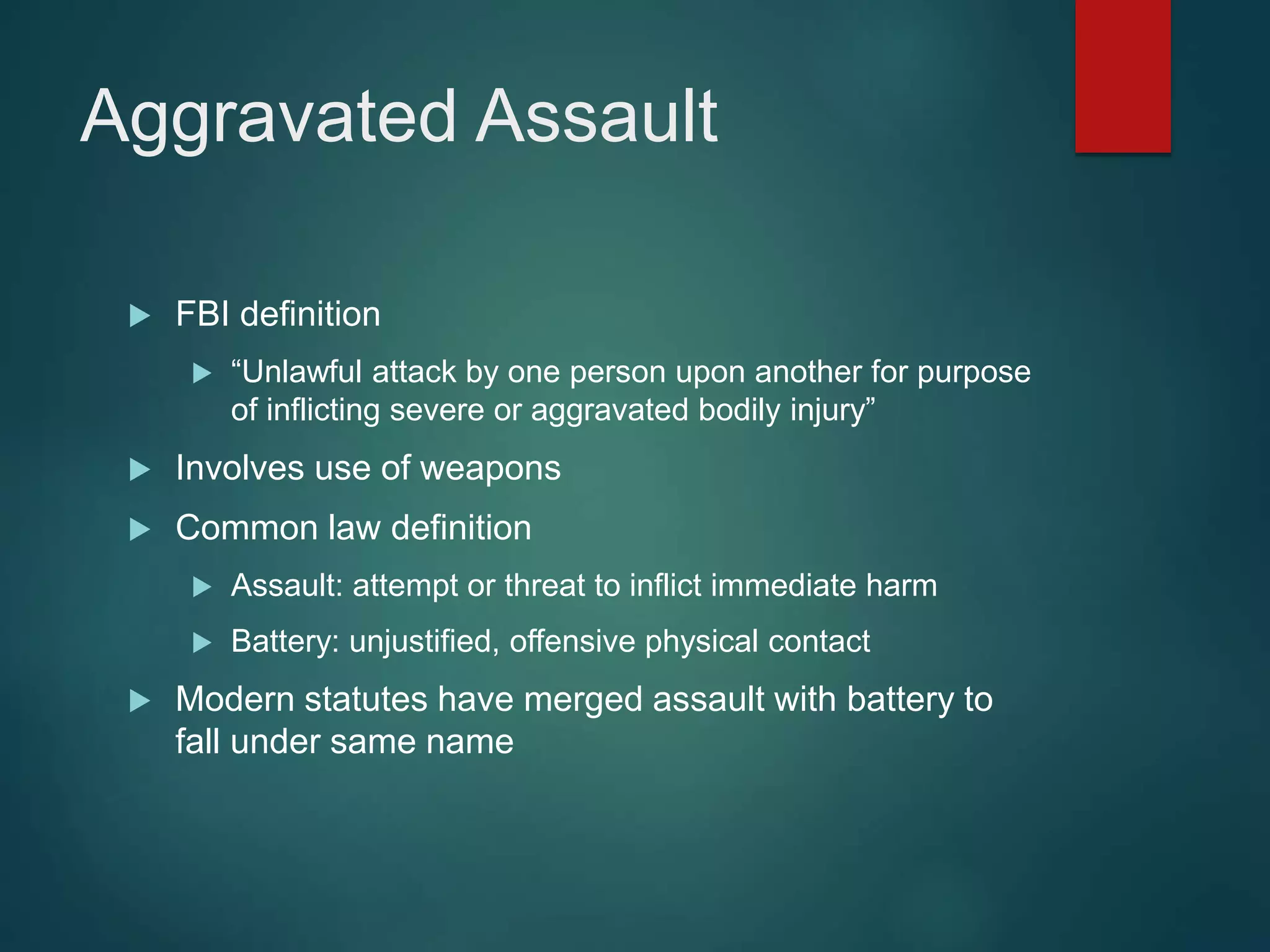Aggravated Assault
 FBI definition
 “Unlawful attack by one person upon another for purpose
of inflicting severe or aggravated bodily injury”
 Involves use of weapons
 Common law definition
 Assault: attempt or threat to inflict immediate harm
 Battery: unjustified, offensive physical contact
 Modern statutes have merged assault with battery to
fall under same name
 