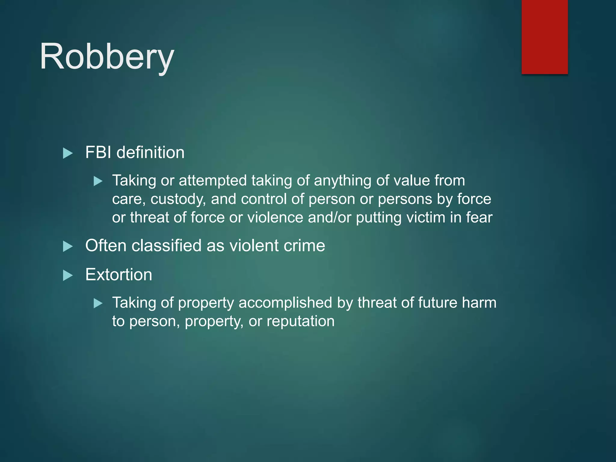 Robbery
 FBI definition
 Taking or attempted taking of anything of value from
care, custody, and control of person or persons by force
or threat of force or violence and/or putting victim in fear
 Often classified as violent crime
 Extortion
 Taking of property accomplished by threat of future harm
to person, property, or reputation
 