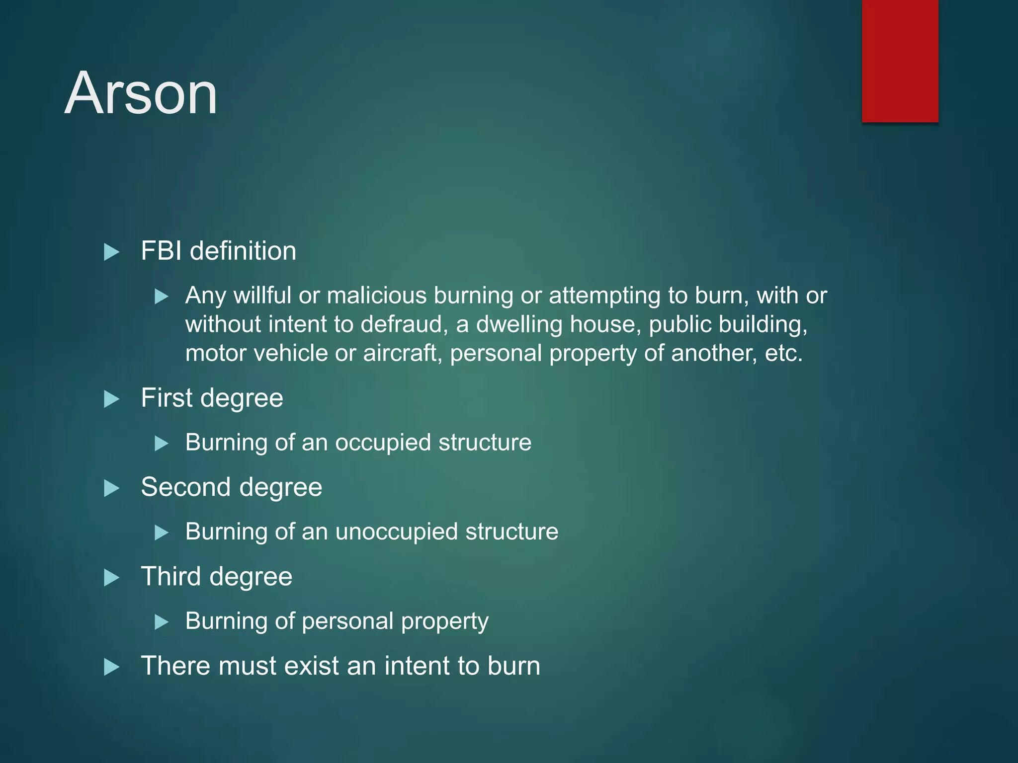 Arson
 FBI definition
 Any willful or malicious burning or attempting to burn, with or
without intent to defraud, a dwelling house, public building,
motor vehicle or aircraft, personal property of another, etc.
 First degree
 Burning of an occupied structure
 Second degree
 Burning of an unoccupied structure
 Third degree
 Burning of personal property
 There must exist an intent to burn
 