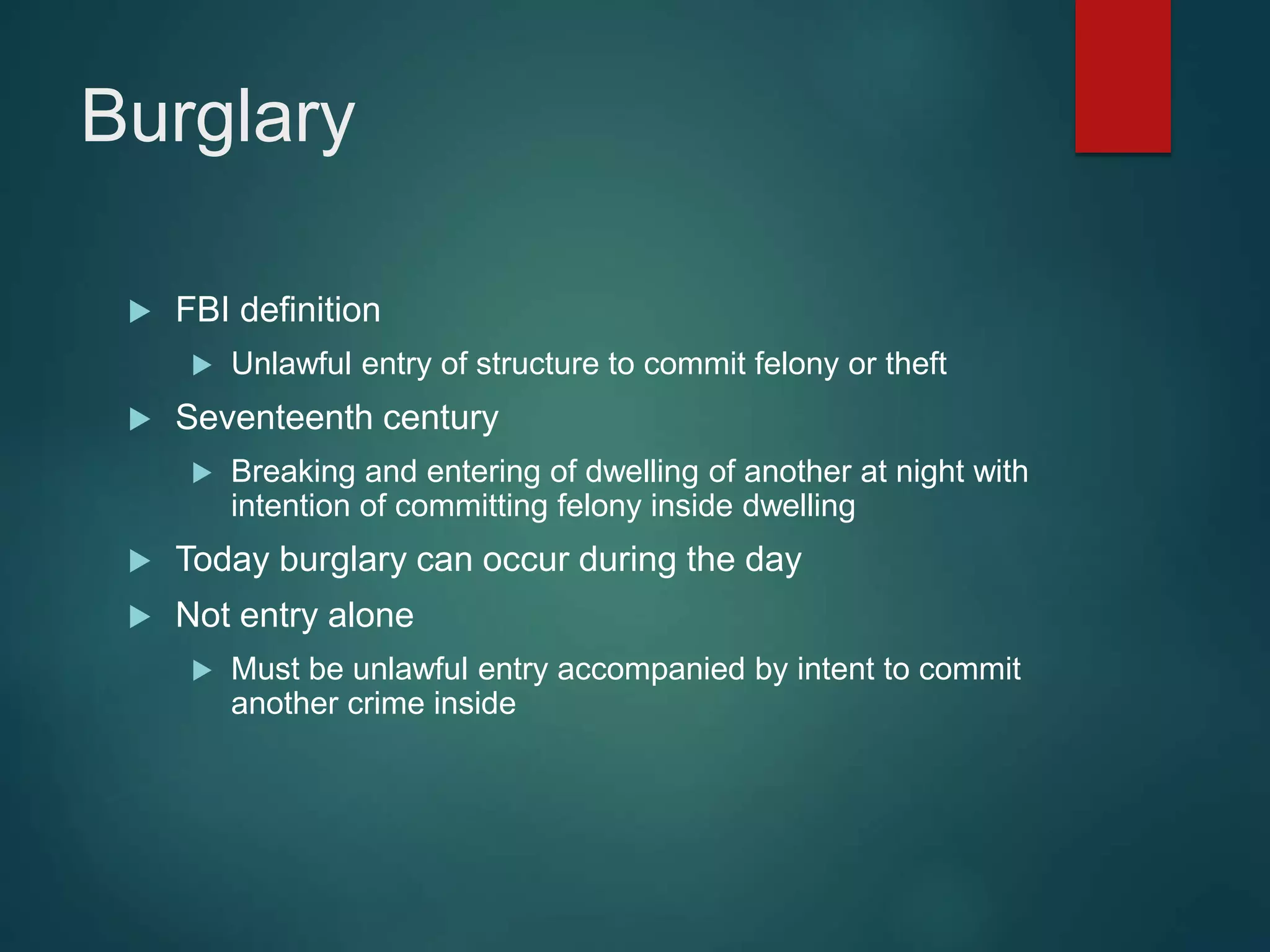 Burglary
 FBI definition
 Unlawful entry of structure to commit felony or theft
 Seventeenth century
 Breaking and entering of dwelling of another at night with
intention of committing felony inside dwelling
 Today burglary can occur during the day
 Not entry alone
 Must be unlawful entry accompanied by intent to commit
another crime inside
 