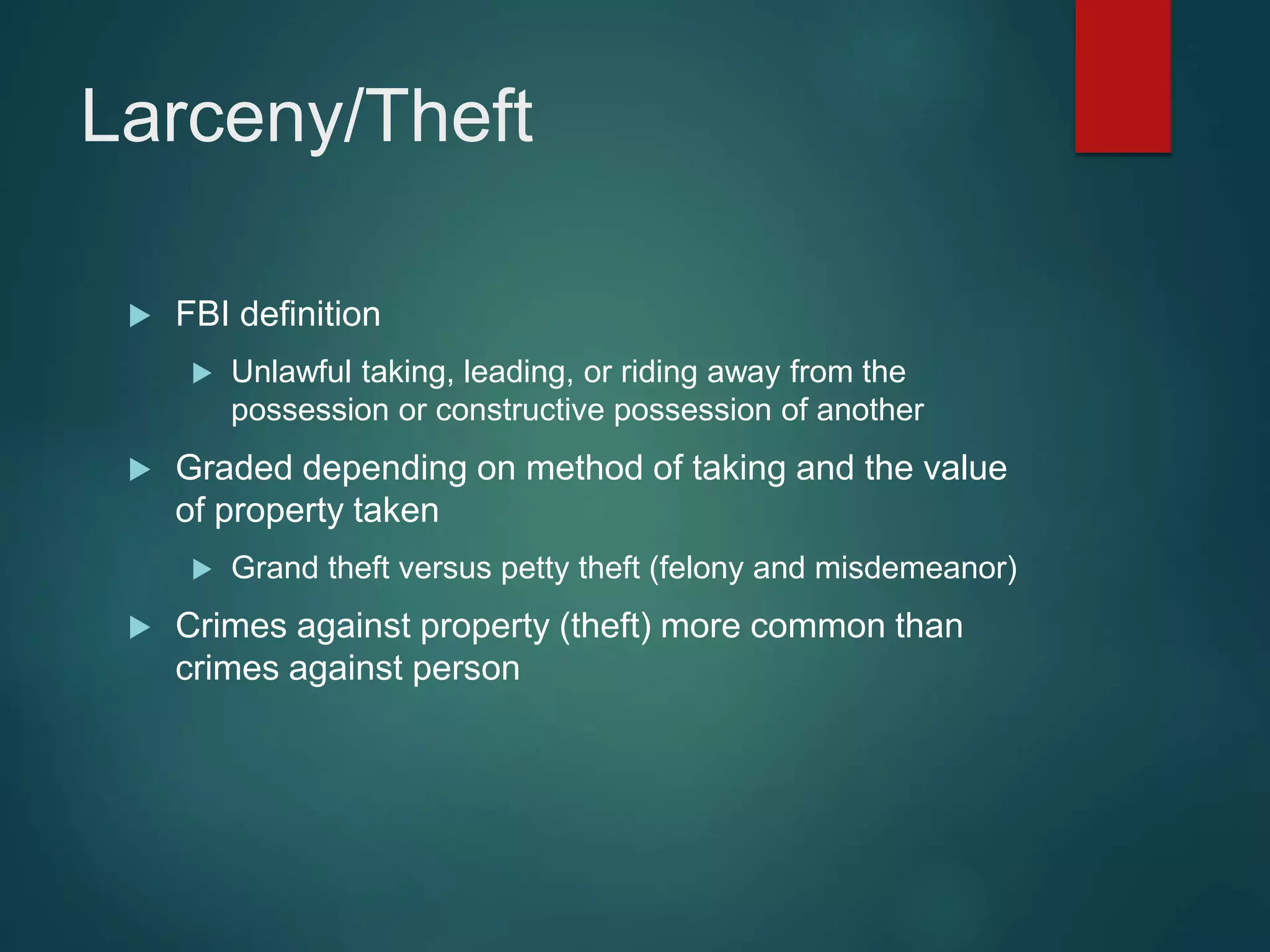 Larceny/Theft
 FBI definition
 Unlawful taking, leading, or riding away from the
possession or constructive possession of another
 Graded depending on method of taking and the value
of property taken
 Grand theft versus petty theft (felony and misdemeanor)
 Crimes against property (theft) more common than
crimes against person
 