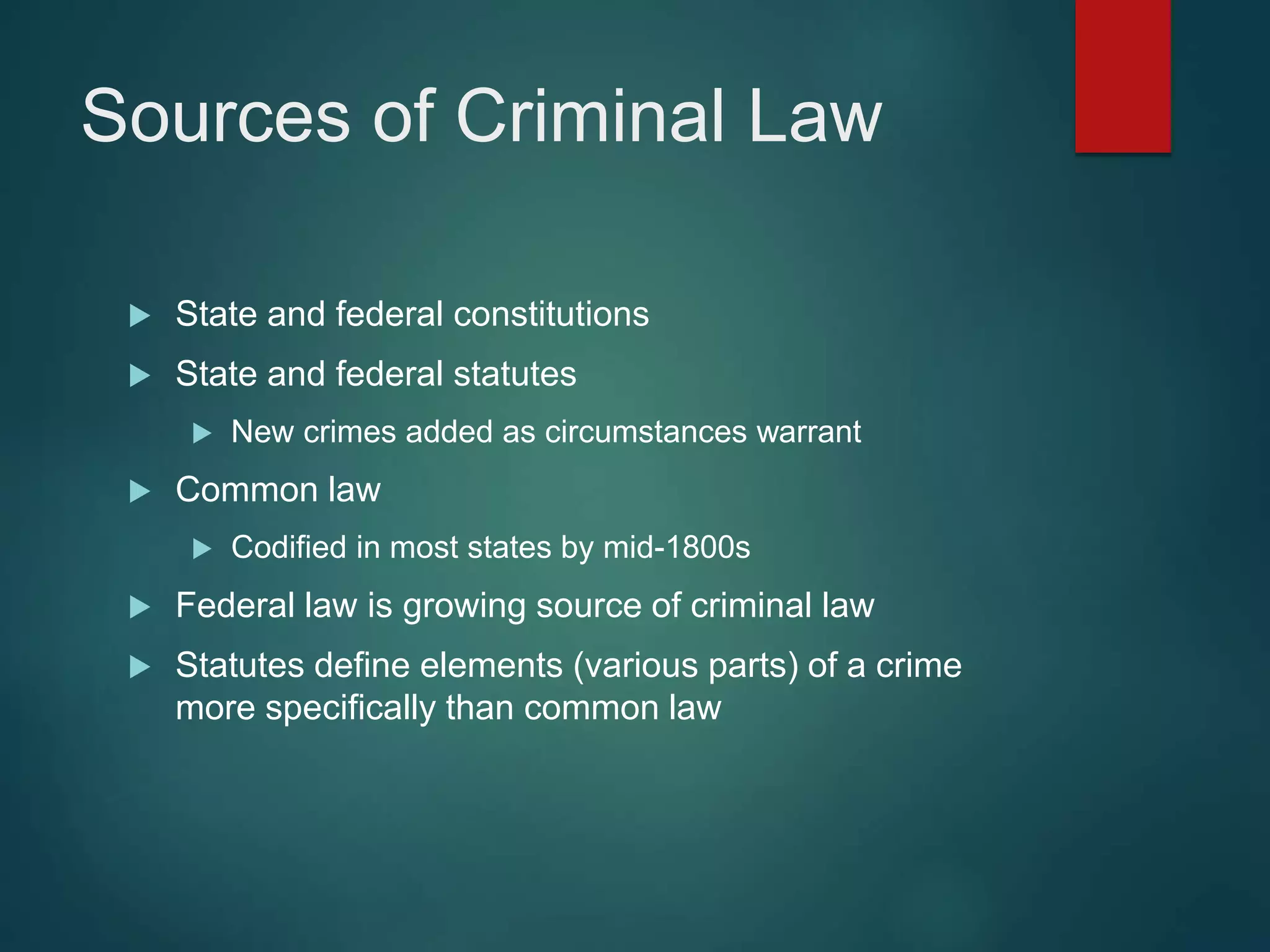 Sources of Criminal Law
 State and federal constitutions
 State and federal statutes
 New crimes added as circumstances warrant
 Common law
 Codified in most states by mid-1800s
 Federal law is growing source of criminal law
 Statutes define elements (various parts) of a crime
more specifically than common law
 