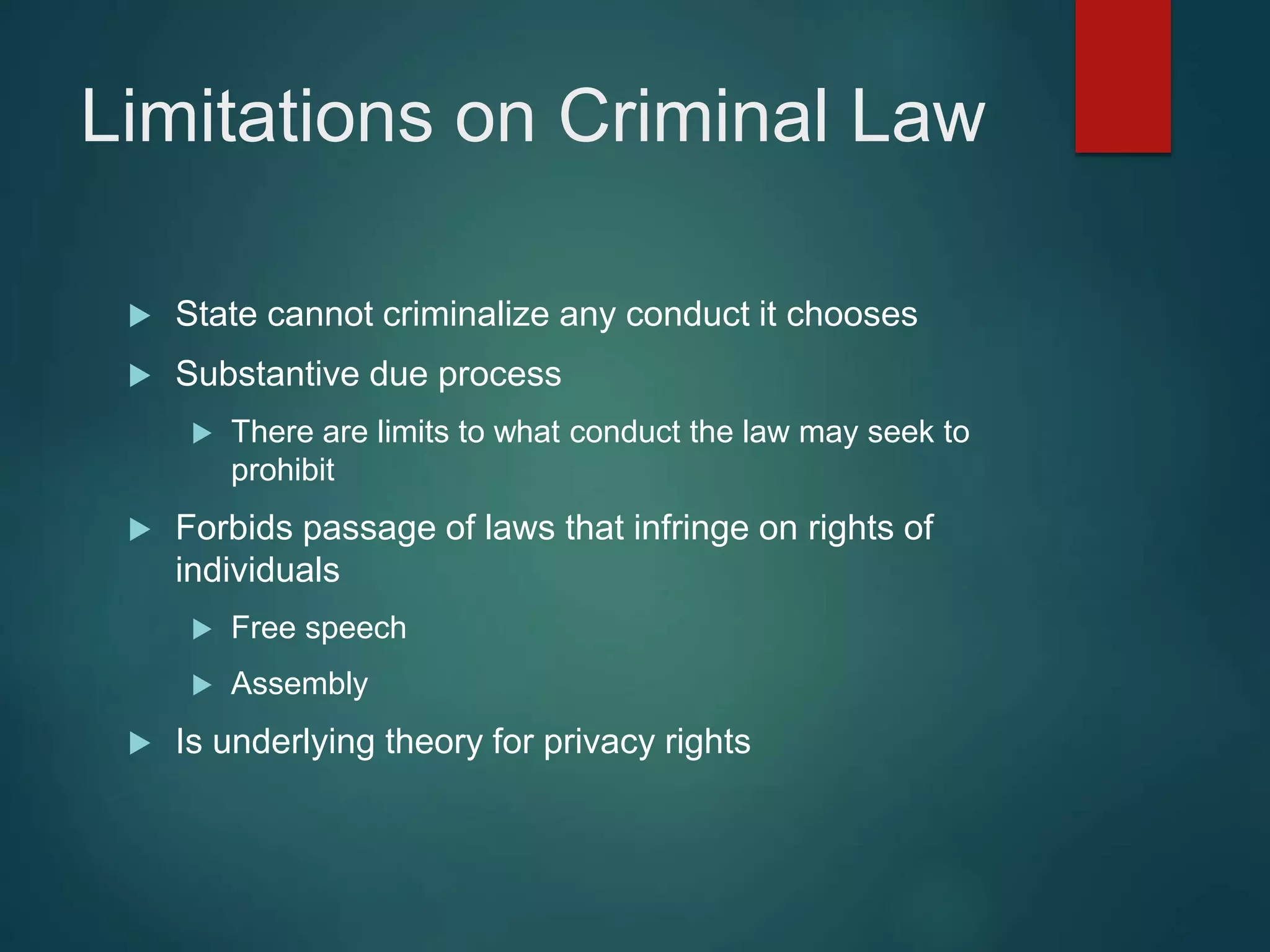Limitations on Criminal Law
 State cannot criminalize any conduct it chooses
 Substantive due process
 There are limits to what conduct the law may seek to
prohibit
 Forbids passage of laws that infringe on rights of
individuals
 Free speech
 Assembly
 Is underlying theory for privacy rights
 