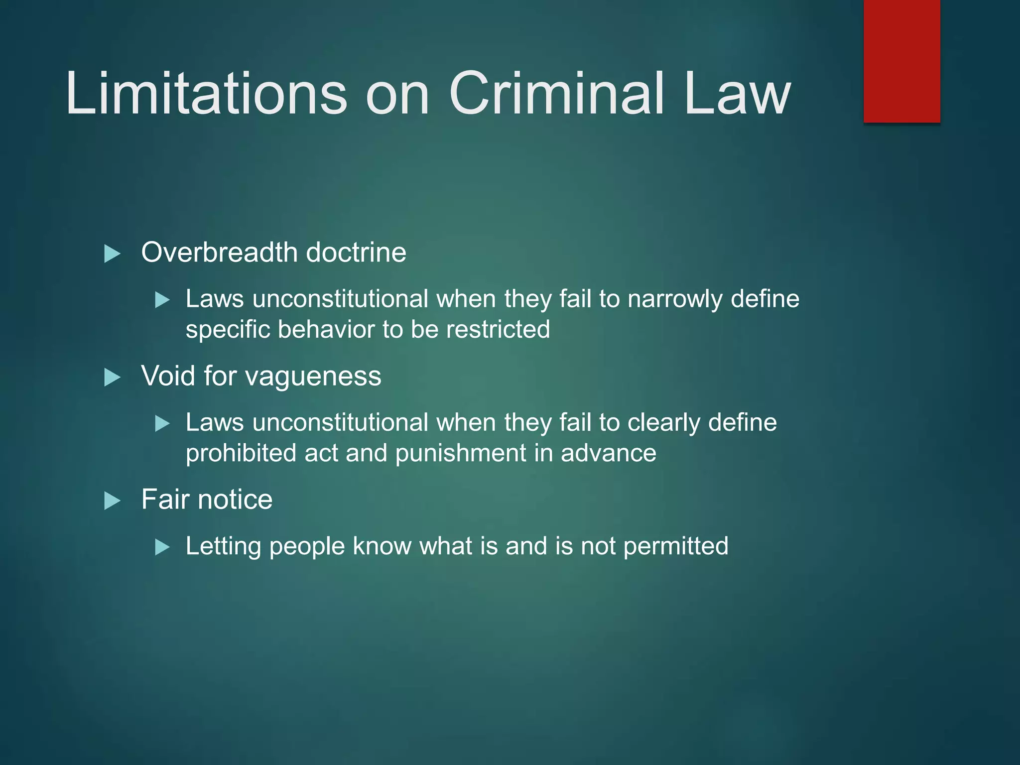 Limitations on Criminal Law
 Overbreadth doctrine
 Laws unconstitutional when they fail to narrowly define
specific behavior to be restricted
 Void for vagueness
 Laws unconstitutional when they fail to clearly define
prohibited act and punishment in advance
 Fair notice
 Letting people know what is and is not permitted
 