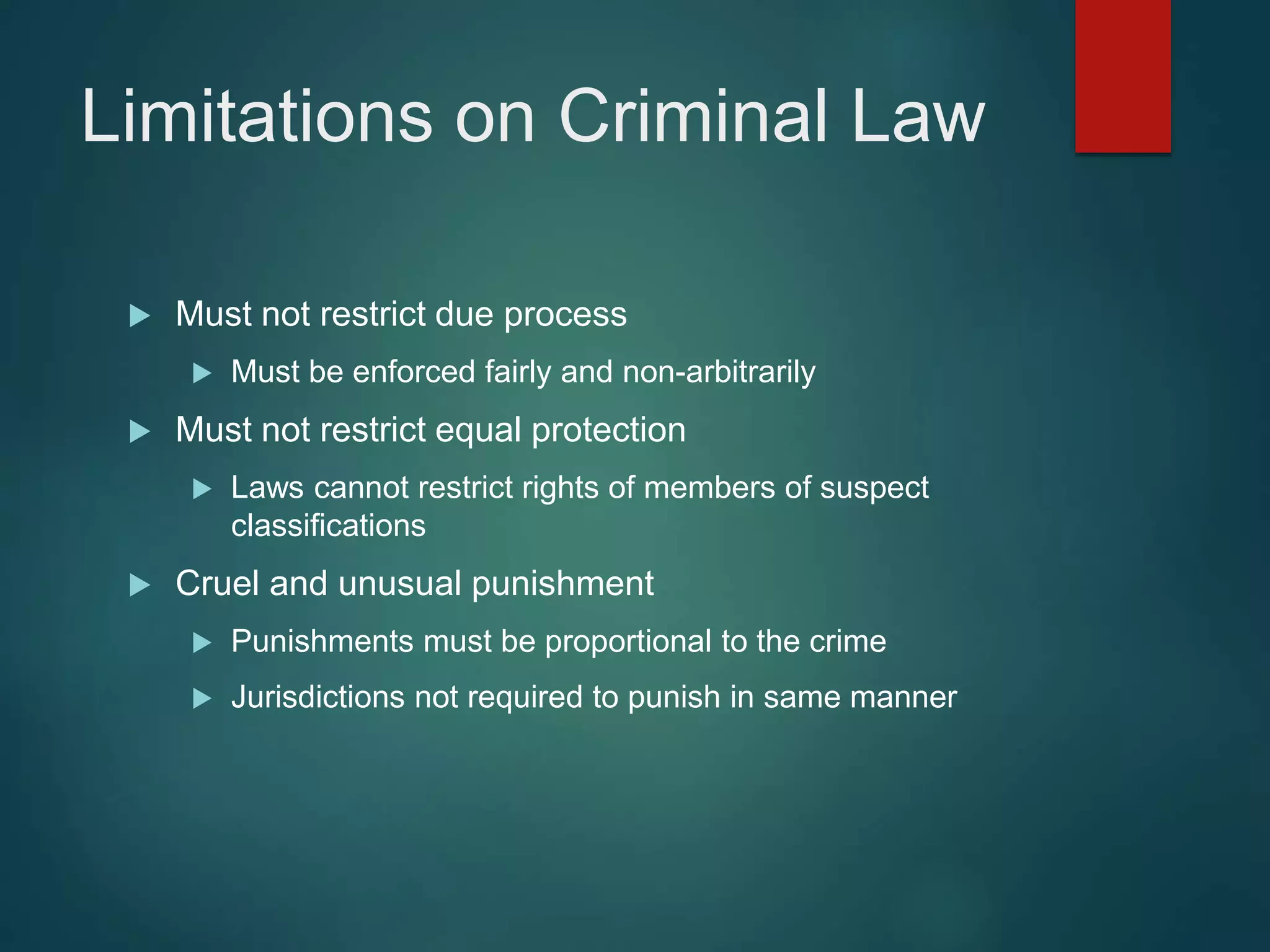 Limitations on Criminal Law
 Must not restrict due process
 Must be enforced fairly and non-arbitrarily
 Must not restrict equal protection
 Laws cannot restrict rights of members of suspect
classifications
 Cruel and unusual punishment
 Punishments must be proportional to the crime
 Jurisdictions not required to punish in same manner
 