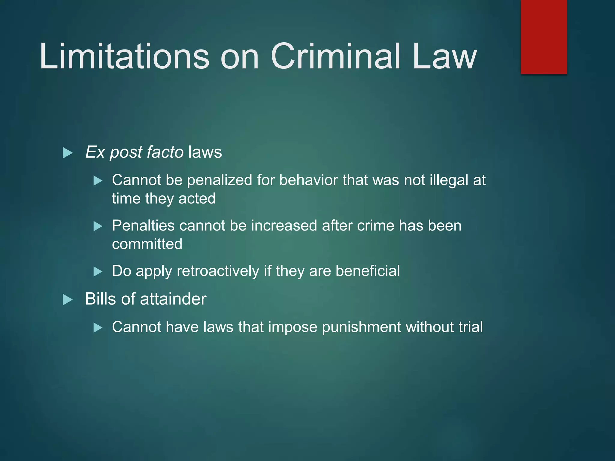 Limitations on Criminal Law
 Ex post facto laws
 Cannot be penalized for behavior that was not illegal at
time they acted
 Penalties cannot be increased after crime has been
committed
 Do apply retroactively if they are beneficial
 Bills of attainder
 Cannot have laws that impose punishment without trial
 