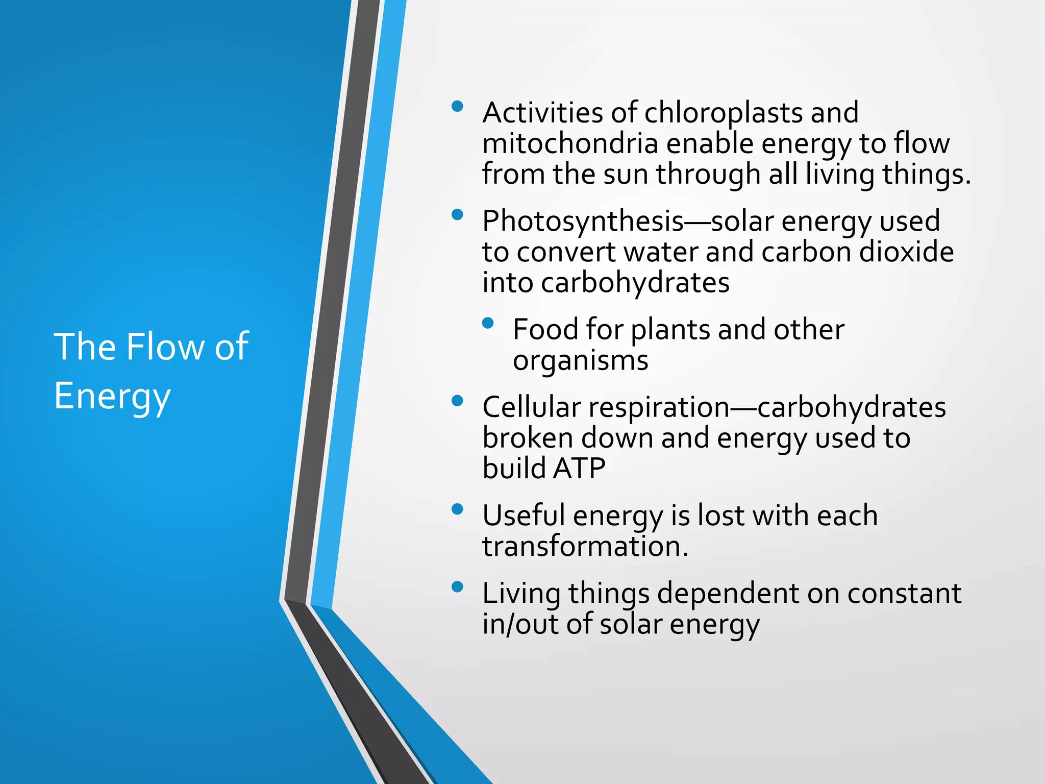 Copyright © McGraw-Hill Education. All rights reserved. Authorized only for instructor use in the classroom. No reproduction or distribution without the prior written
consent of McGraw-Hill Education.
5-15
The Flow of
Energy
• Activities of chloroplasts and
mitochondria enable energy to flow
from the sun through all living things.
• Photosynthesis—solar energy used
to convert water and carbon dioxide
into carbohydrates
• Food for plants and other
organisms
• Cellular respiration—carbohydrates
broken down and energy used to
build ATP
• Useful energy is lost with each
transformation.
• Living things dependent on constant
in/out of solar energy
 