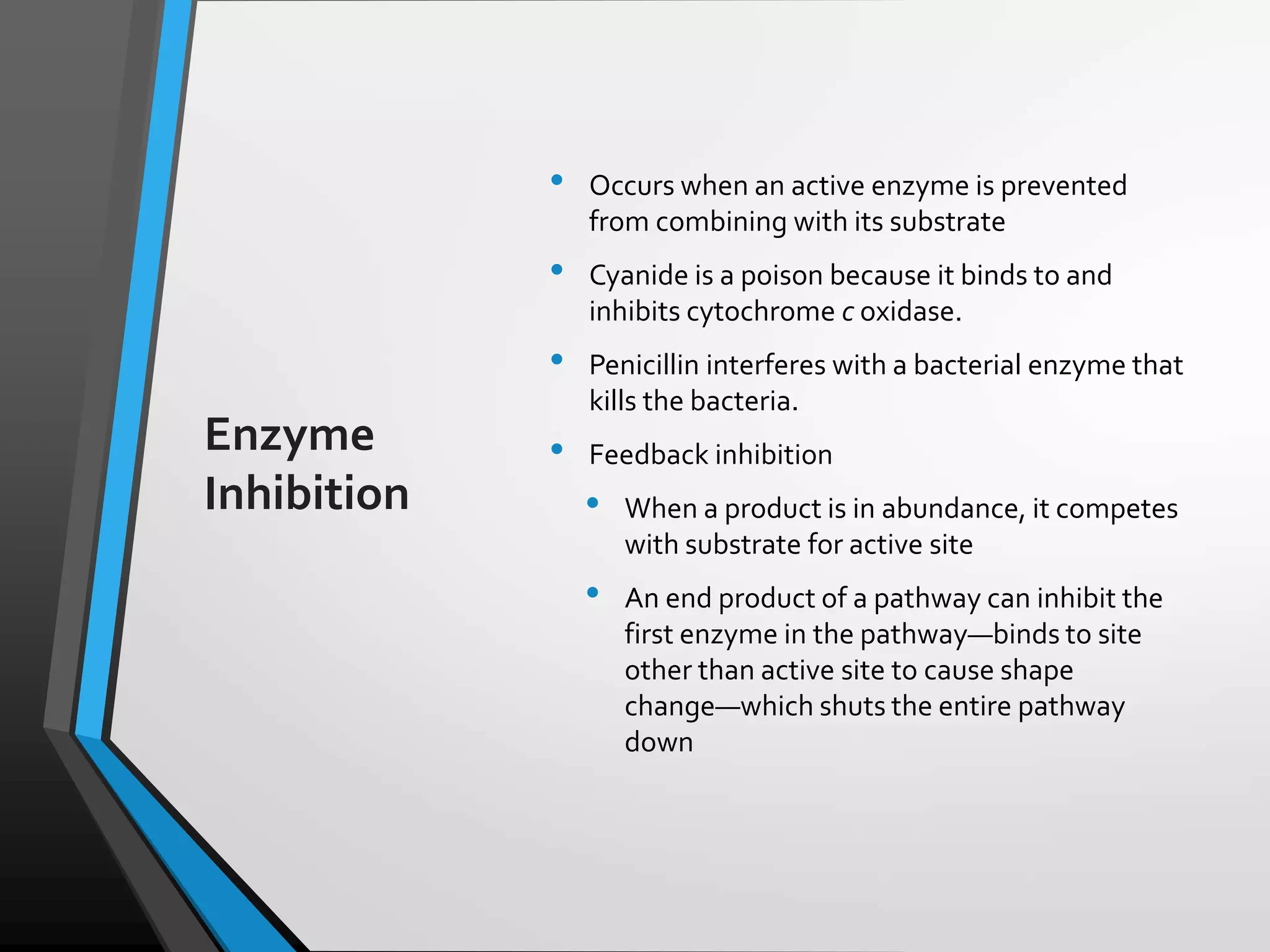 Copyright © McGraw-Hill Education. All rights reserved. Authorized only for instructor use in the classroom. No reproduction or distribution without the prior written
consent of McGraw-Hill Education.
5-22
Enzyme
Inhibition
• Occurs when an active enzyme is prevented
from combining with its substrate
• Cyanide is a poison because it binds to and
inhibits cytochrome c oxidase.
• Penicillin interferes with a bacterial enzyme that
kills the bacteria.
• Feedback inhibition
• When a product is in abundance, it competes
with substrate for active site
• An end product of a pathway can inhibit the
first enzyme in the pathway—binds to site
other than active site to cause shape
change—which shuts the entire pathway
down
 