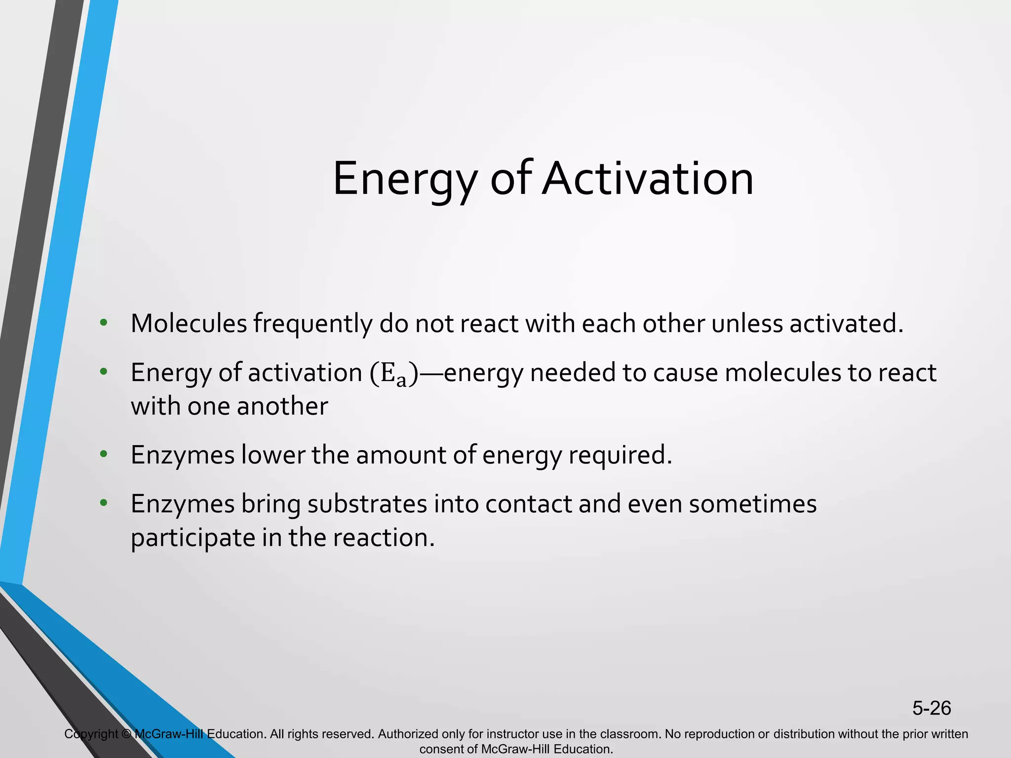 Copyright © McGraw-Hill Education. All rights reserved. Authorized only for instructor use in the classroom. No reproduction or distribution without the prior written
consent of McGraw-Hill Education.
5-26
Energy of Activation
• Molecules frequently do not react with each other unless activated.
• Energy of activation (Ea)—energy needed to cause molecules to react
with one another
• Enzymes lower the amount of energy required.
• Enzymes bring substrates into contact and even sometimes
participate in the reaction.
 