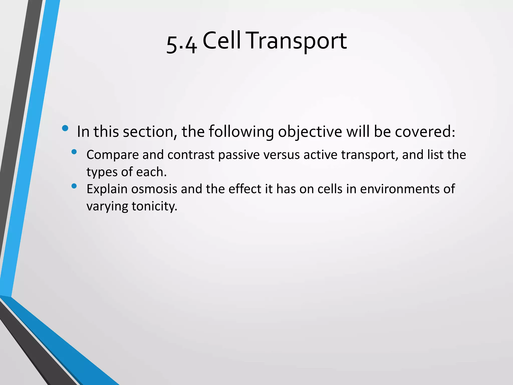 • In this section, the following objective will be covered:
• Compare and contrast passive versus active transport, and list the
types of each.
• Explain osmosis and the effect it has on cells in environments of
varying tonicity.
5.4 CellTransport
 