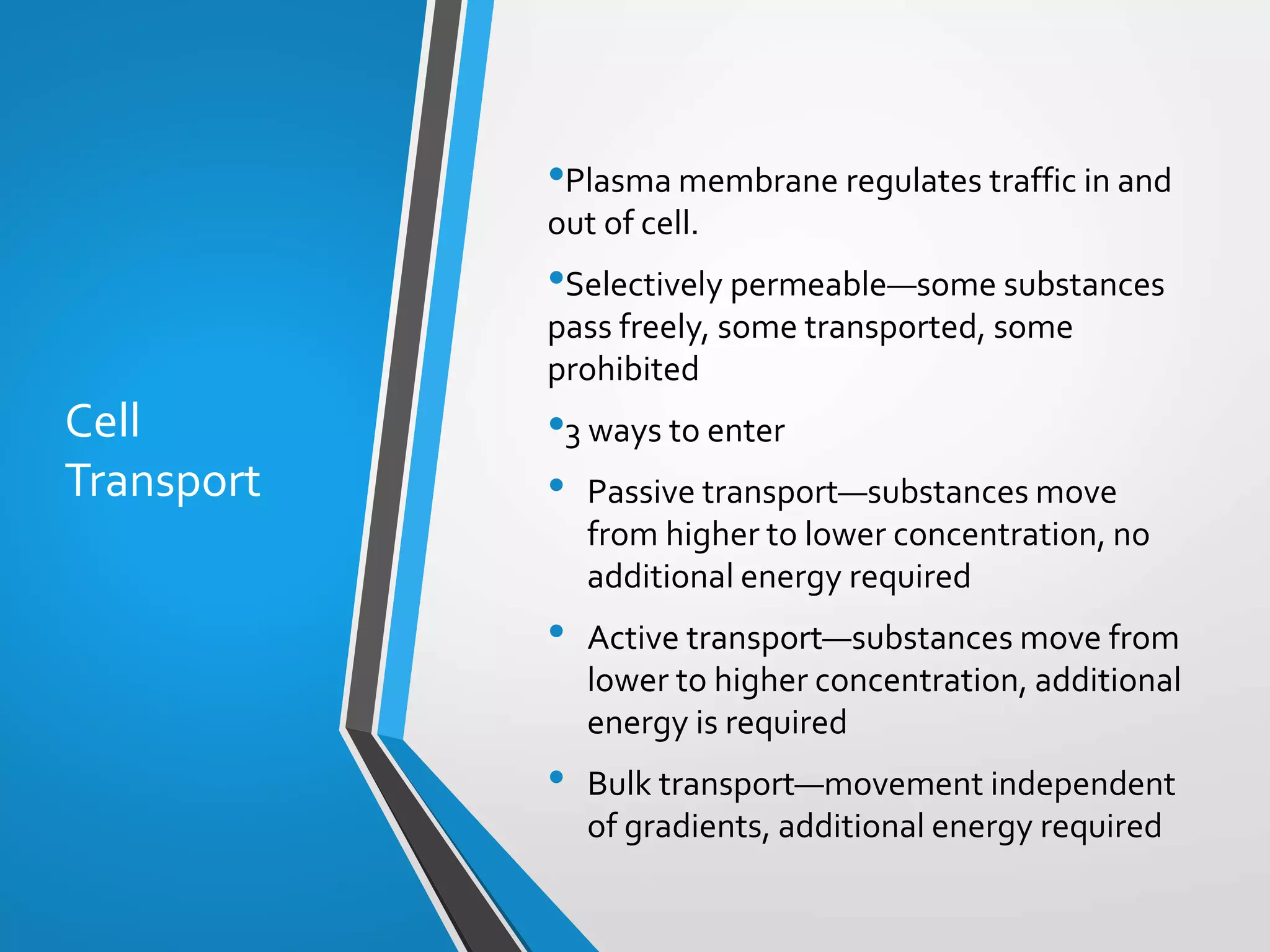 Copyright © McGraw-Hill Education. All rights reserved. Authorized only for instructor use in the classroom. No reproduction or distribution without the prior written
consent of McGraw-Hill Education.
5-29
Cell
Transport
•Plasma membrane regulates traffic in and
out of cell.
•Selectively permeable—some substances
pass freely, some transported, some
prohibited
•3 ways to enter
• Passive transport—substances move
from higher to lower concentration, no
additional energy required
• Active transport—substances move from
lower to higher concentration, additional
energy is required
• Bulk transport—movement independent
of gradients, additional energy required
 