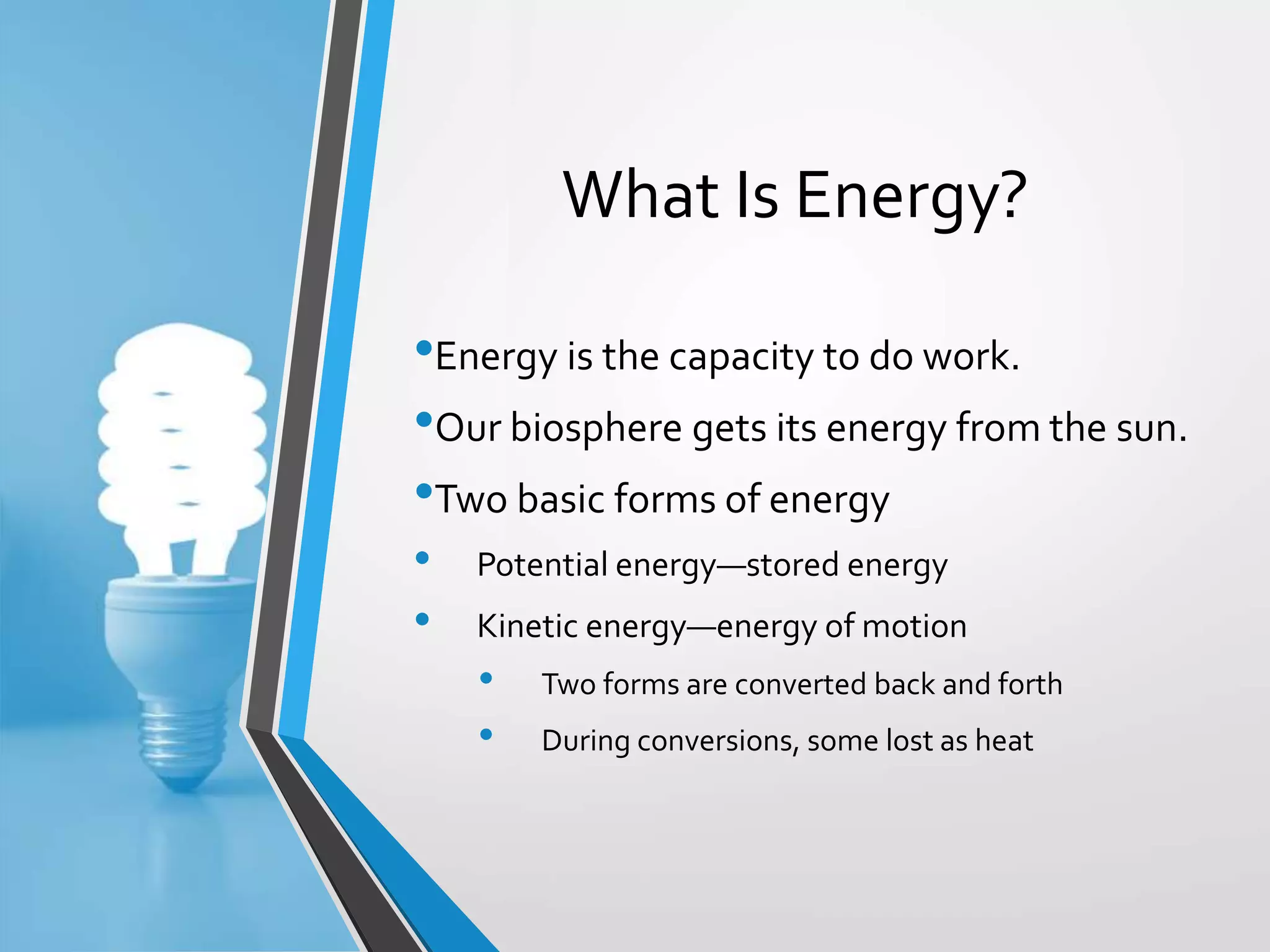 Copyright © McGraw-Hill Education. All rights reserved. Authorized only for instructor use in the classroom. No reproduction or distribution without the prior written
consent of McGraw-Hill Education.
5-3
What Is Energy?
•Energy is the capacity to do work.
•Our biosphere gets its energy from the sun.
•Two basic forms of energy
• Potential energy—stored energy
• Kinetic energy—energy of motion
• Two forms are converted back and forth
• During conversions, some lost as heat
 