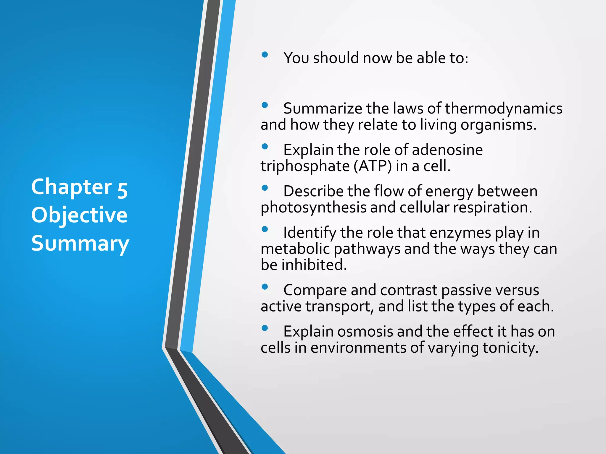 Chapter 5
Objective
Summary
• You should now be able to:
• Summarize the laws of thermodynamics
and how they relate to living organisms.
• Explain the role of adenosine
triphosphate (ATP) in a cell.
• Describe the flow of energy between
photosynthesis and cellular respiration.
• Identify the role that enzymes play in
metabolic pathways and the ways they can
be inhibited.
• Compare and contrast passive versus
active transport, and list the types of each.
• Explain osmosis and the effect it has on
cells in environments of varying tonicity.
 