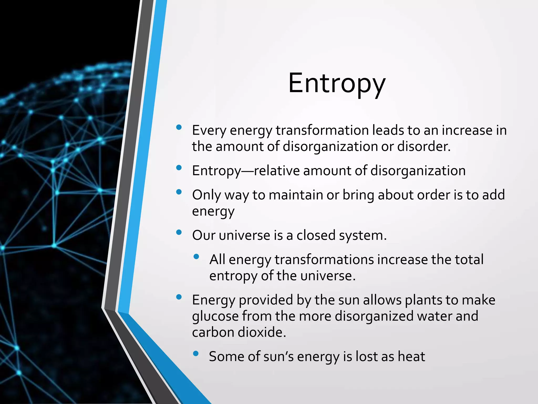 Copyright © McGraw-Hill Education. All rights reserved. Authorized only for instructor use in the classroom. No reproduction or distribution without the prior written
consent of McGraw-Hill Education.
5-7
Entropy
• Every energy transformation leads to an increase in
the amount of disorganization or disorder.
• Entropy—relative amount of disorganization
• Only way to maintain or bring about order is to add
energy
• Our universe is a closed system.
• All energy transformations increase the total
entropy of the universe.
• Energy provided by the sun allows plants to make
glucose from the more disorganized water and
carbon dioxide.
• Some of sun’s energy is lost as heat
 