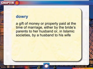 dowry
a gift of money or property paid at the
time of marriage, either by the bride’s
parents to her husband or, in Islamic
societies, by a husband to his wife
 