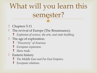What will you learn this
      semester?               
 Chapters 5-11
 The revival of Europe (The Renaissance).
   Explosion of science, the arts, and state building.
 The age of exploration.
   “Discovery” of America.
   European expansion.
   Slave trade.
 Eastern history
   The Middle East and Far East Empires.
   European relations.
 
