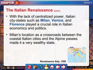 The Italian Renaissance (cont.)
• With the lack of centralized power, Italian
  city-states such as Milan, Venice, and
  Florence played a crucial role in Italian
  economics and politics.
• Milan’s location as a crossroads between the
  coastal Italian cities and the Alpine passes
  made it a very wealthy state.




                      Renaissance Italy, 1500
 