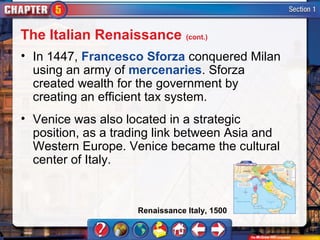 The Italian Renaissance (cont.)
• In 1447, Francesco Sforza conquered Milan
  using an army of mercenaries. Sforza
  created wealth for the government by
  creating an efficient tax system.
• Venice was also located in a strategic
  position, as a trading link between Asia and
  Western Europe. Venice became the cultural
  center of Italy.


                    Renaissance Italy, 1500
 