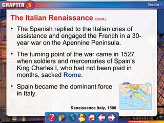 The Italian Renaissance (cont.)
• The Spanish replied to the Italian cries of
  assistance and engaged the French in a 30-
  year war on the Apennine Peninsula.
• The turning point of the war came in 1527
  when soldiers and mercenaries of Spain’s
  King Charles I, who had not been paid in
  months, sacked Rome.
• Spain became the dominant force
  in Italy.

                    Renaissance Italy, 1500
 