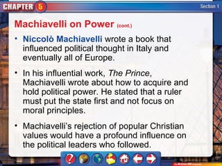 Machiavelli on Power (cont.)
• Niccolò Machiavelli wrote a book that
  influenced political thought in Italy and
  eventually all of Europe.
• In his influential work, The Prince,
  Machiavelli wrote about how to acquire and
  hold political power. He stated that a ruler
  must put the state first and not focus on
  moral principles.
• Machiavelli’s rejection of popular Christian
  values would have a profound influence on
  the political leaders who followed.
 