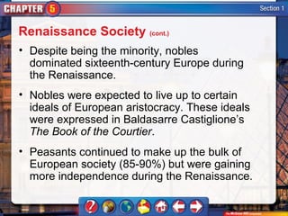 Renaissance Society (cont.)
• Despite being the minority, nobles
  dominated sixteenth-century Europe during
  the Renaissance.
• Nobles were expected to live up to certain
  ideals of European aristocracy. These ideals
  were expressed in Baldasarre Castiglione’s
  The Book of the Courtier.
• Peasants continued to make up the bulk of
  European society (85-90%) but were gaining
  more independence during the Renaissance.
 
