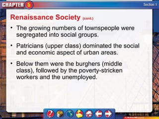 Renaissance Society (cont.)
• The growing numbers of townspeople were
  segregated into social groups.
• Patricians (upper class) dominated the social
  and economic aspect of urban areas.
• Below them were the burghers (middle
  class), followed by the poverty-stricken
  workers and the unemployed.
 